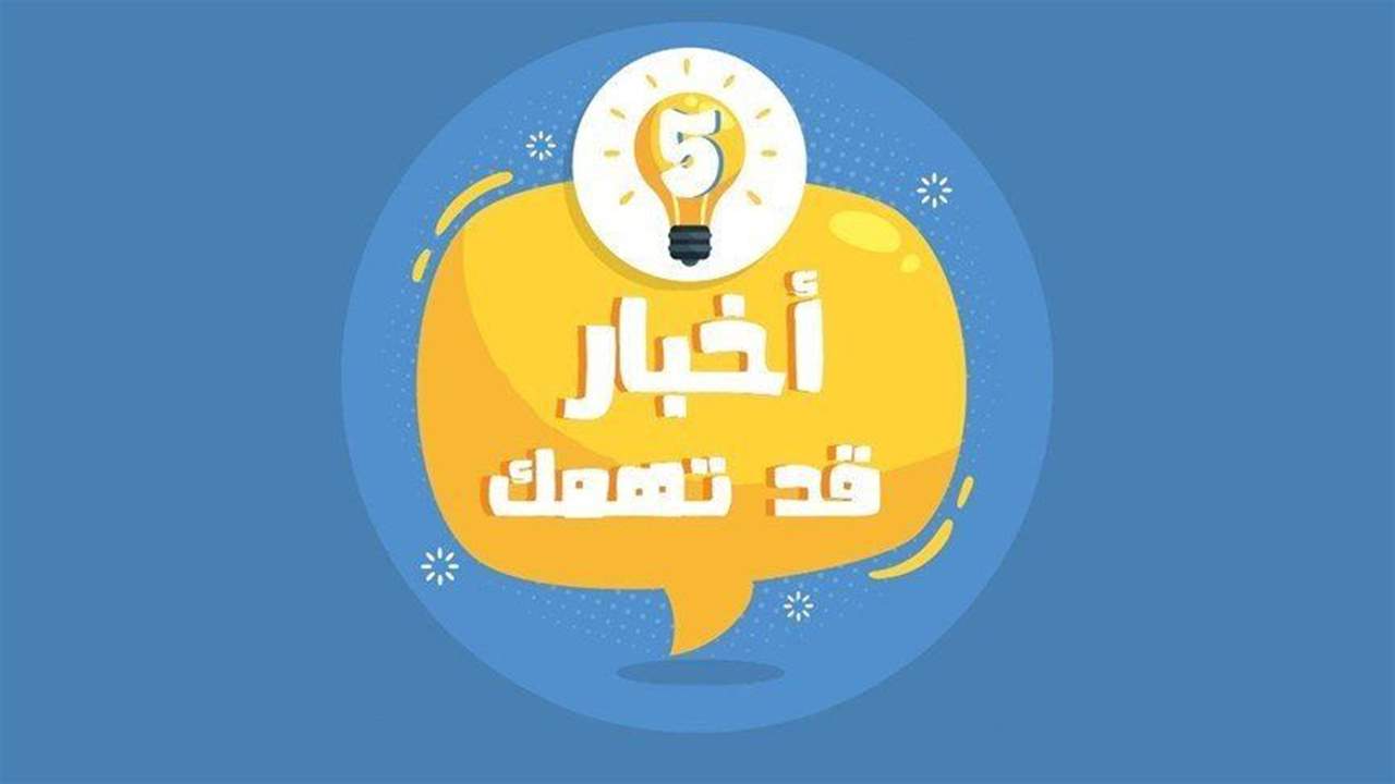  خمسة أخبار قد يهمك أن تعرفها اليوم 