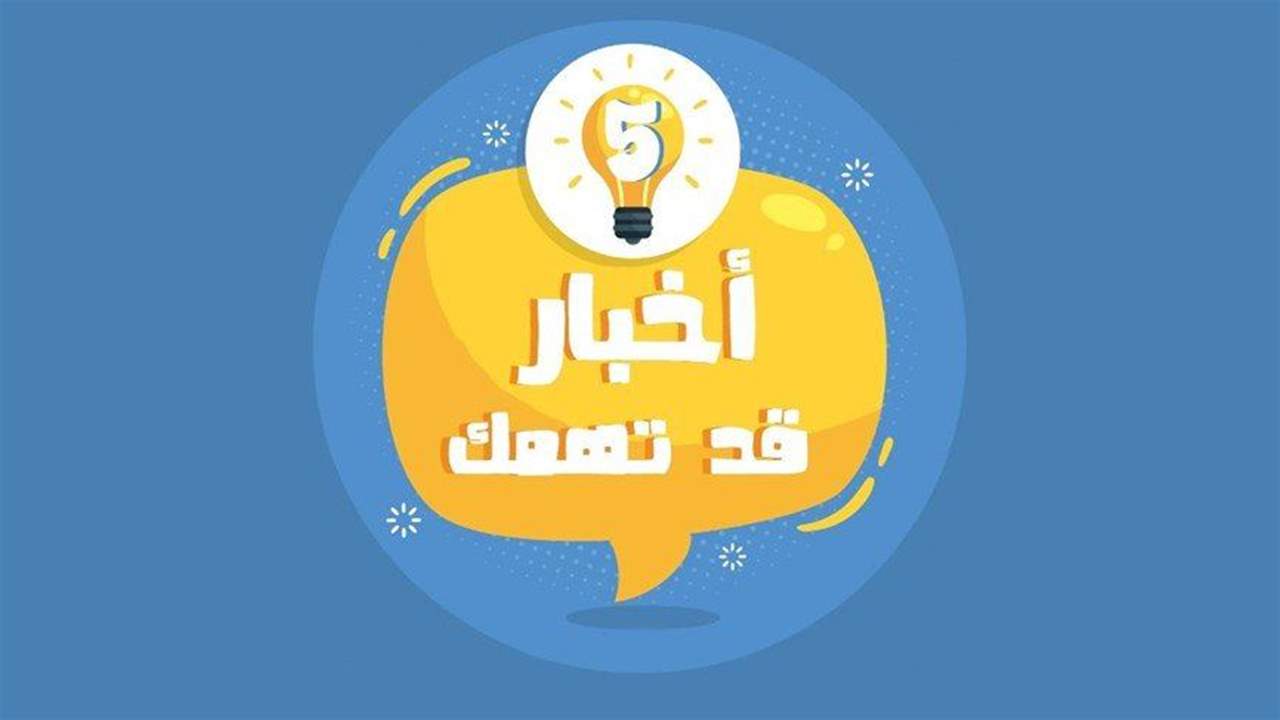 خمسة أخبار قد يهمك أن تعرفها اليوم