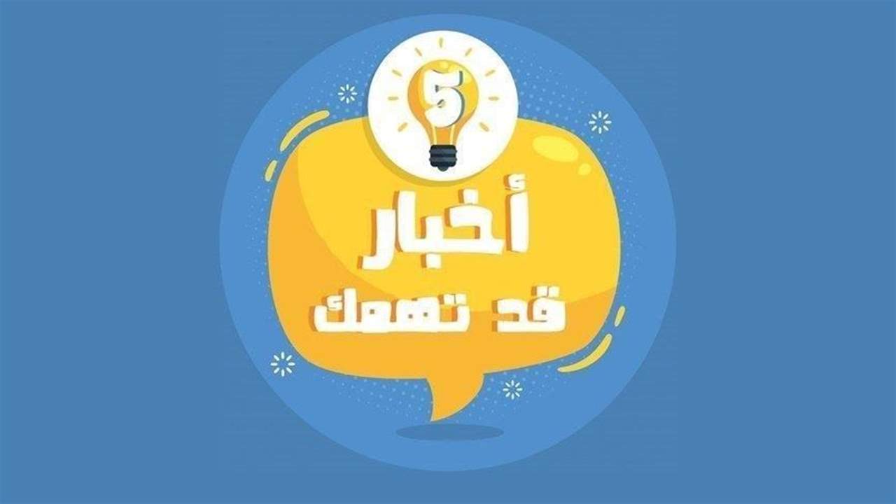 5 أخبار قد يهمك أن تعرفها اليوم